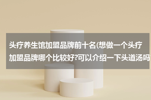 头疗养生馆加盟品牌前十名(想做一个头疗加盟品牌哪个比较好?可以介绍一下头道汤吗？)