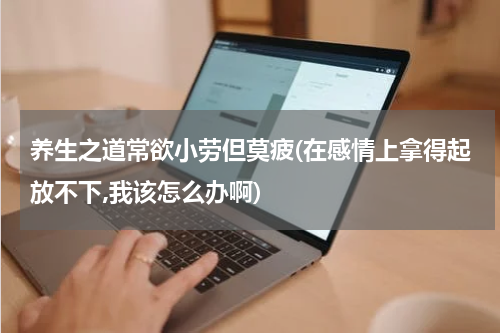 养生之道常欲小劳但莫疲(在感情上拿得起放不下,我该怎么办啊)