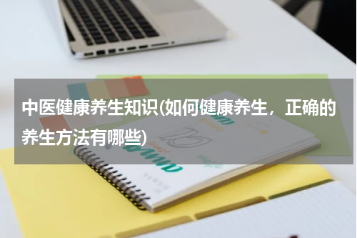 中医健康养生知识(如何健康养生，正确的养生方法有哪些)