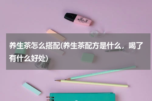 养生茶怎么搭配(养生茶配方是什么，喝了有什么好处)
