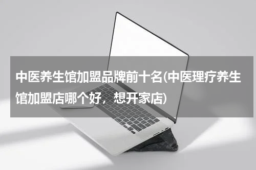 中医养生馆加盟品牌前十名(中医理疗养生馆加盟店哪个好，想开家店)