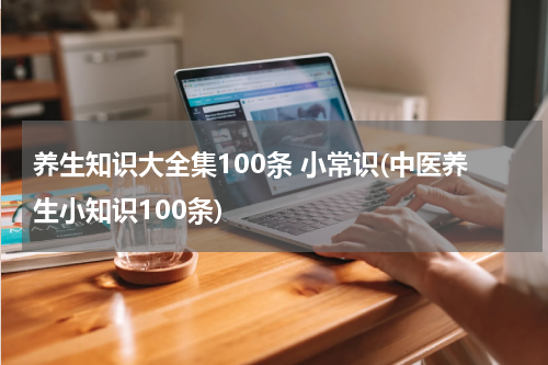 养生知识大全集100条 小常识(中医养生小知识100条)