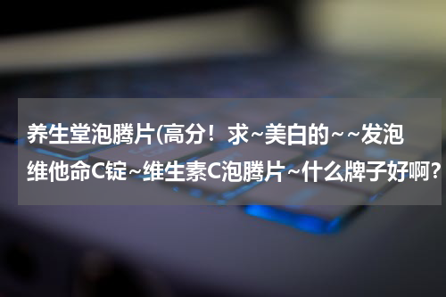 养生堂泡腾片(高分！求~美白的~~发泡维他命C锭~维生素C泡腾片~什么牌子好啊？急啊！)