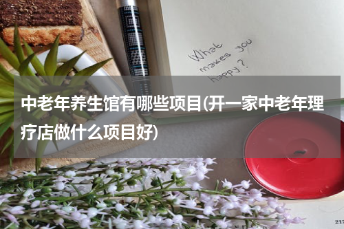 中老年养生馆有哪些项目(开一家中老年理疗店做什么项目好)