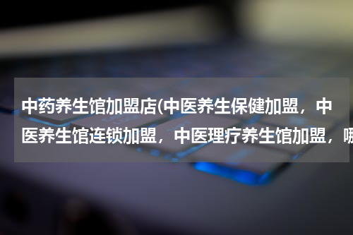中药养生馆加盟店(中医养生保健加盟，中医养生馆连锁加盟，中医理疗养生馆加盟，哪个最有实力、最专业？)