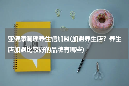 亚健康调理养生馆加盟(加盟养生店？养生店加盟比较好的品牌有哪些)