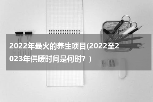 2022年最火的养生项目(2022至2023年供暖时间是何时？)