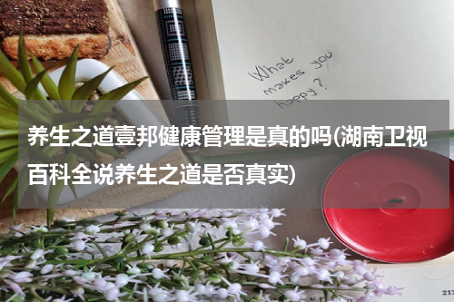 养生之道壹邦健康管理是真的吗(湖南卫视百科全说养生之道是否真实)