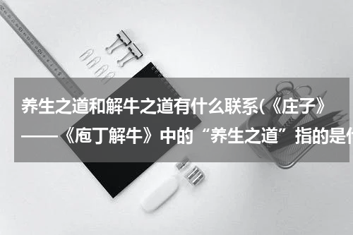 养生之道和解牛之道有什么联系(《庄子》——《庖丁解牛》中的“养生之道”指的是什么？谢谢了，大神帮忙啊)