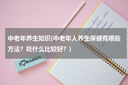 中老年养生知识(中老年人养生保健有哪些方法？吃什么比较好？)