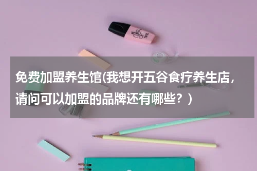 免费加盟养生馆(我想开五谷食疗养生店，请问可以加盟的品牌还有哪些？)