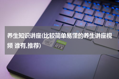 养生知识讲座(比较简单易懂的养生讲座视频 谁有,推荐)