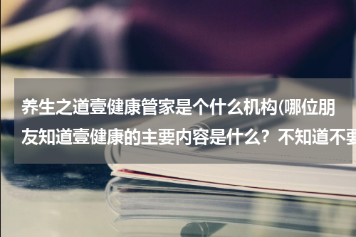 养生之道壹健康管家是个什么机构(哪位朋友知道壹健康的主要内容是什么？不知道不要乱说啊)