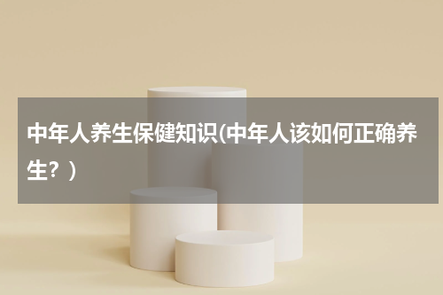 中年人养生保健知识(中年人该如何正确养生？)