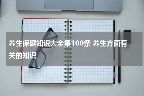 养生保健知识大全集100条 养生方面有关的知识