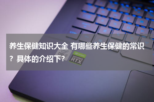 养生保健知识大全 有哪些养生保健的常识？具体的介绍下？