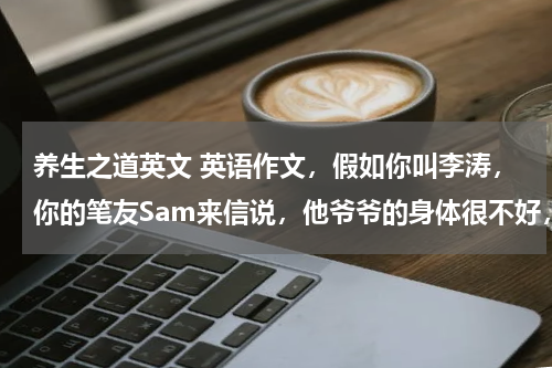 养生之道英文 英语作文，假如你叫李涛，你的笔友Sam来信说，他爷爷的身体很不好，你想向他介绍一位80多岁的老爷爷