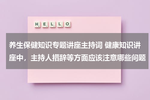 养生保健知识专题讲座主持词 健康知识讲座中，主持人措辞等方面应该注意哪些问题