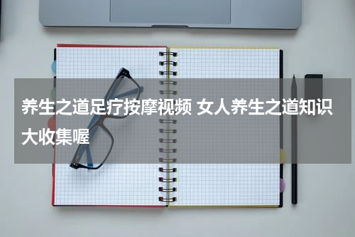 养生之道足疗按摩视频 女人养生之道知识大收集喔