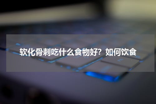软化骨刺吃什么食物好?如何饮食